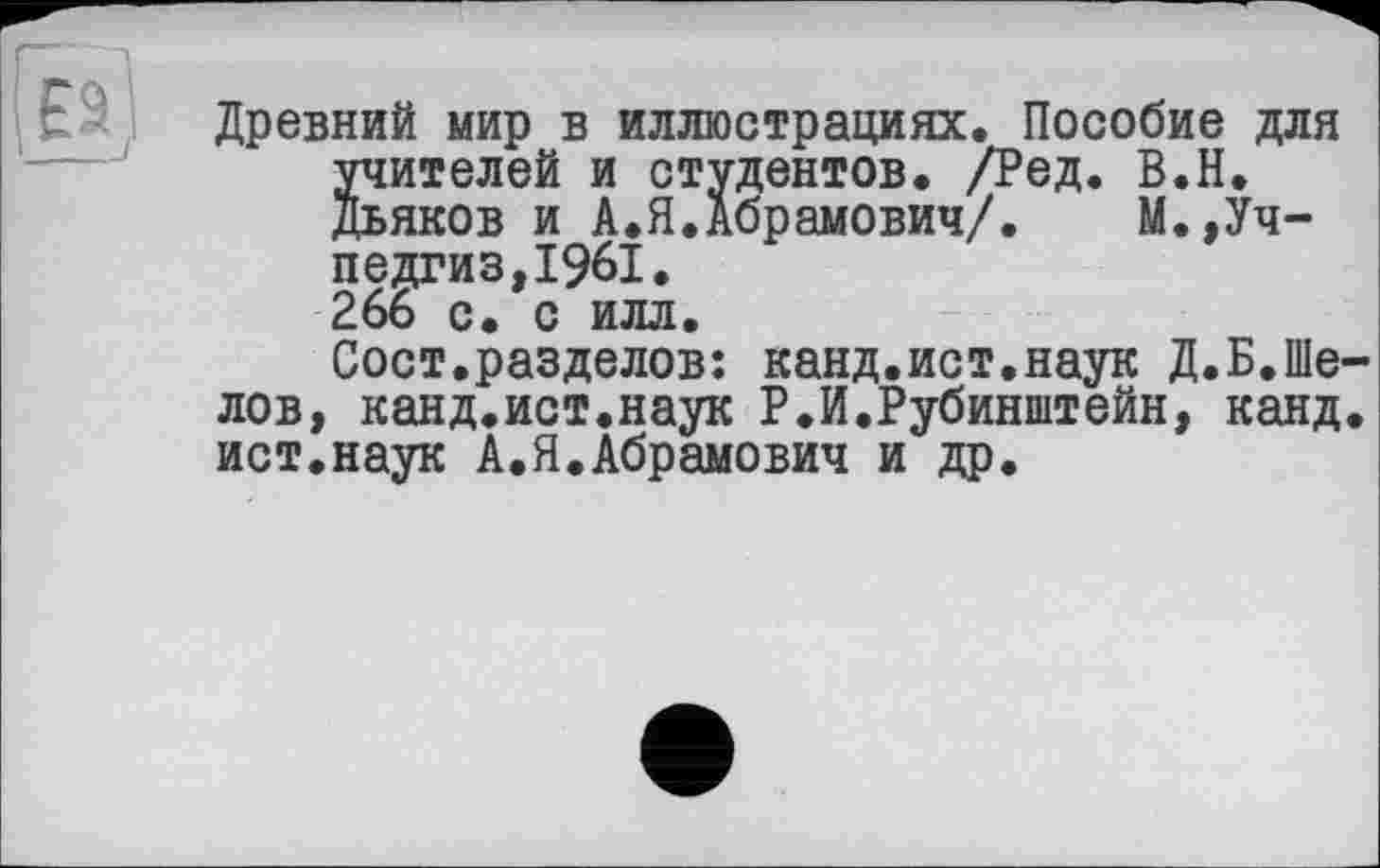 ﻿Древний мир в иллюстрациях. Пособие для учителей и студентов. /Ред. В.Н. Дьяков и А.Я.Абрамович/. М.,Учпедгиз, 1961. 266 с. с илл.
Сост.разделов: канд,ист.наук Д.Б,Шелов, канд.ист.наук Р.И.Рубинштейн, канд. ист.наук А.Я.Абрамович и др.